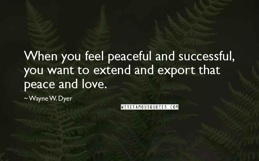 Wayne W. Dyer Quotes: When you feel peaceful and successful, you want to extend and export that peace and love.