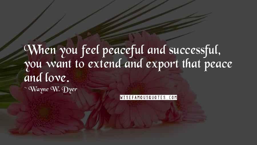 Wayne W. Dyer Quotes: When you feel peaceful and successful, you want to extend and export that peace and love.