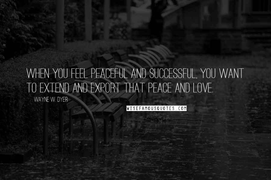 Wayne W. Dyer Quotes: When you feel peaceful and successful, you want to extend and export that peace and love.