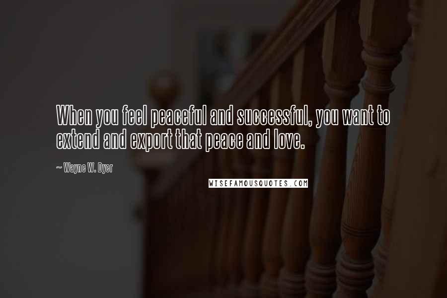 Wayne W. Dyer Quotes: When you feel peaceful and successful, you want to extend and export that peace and love.