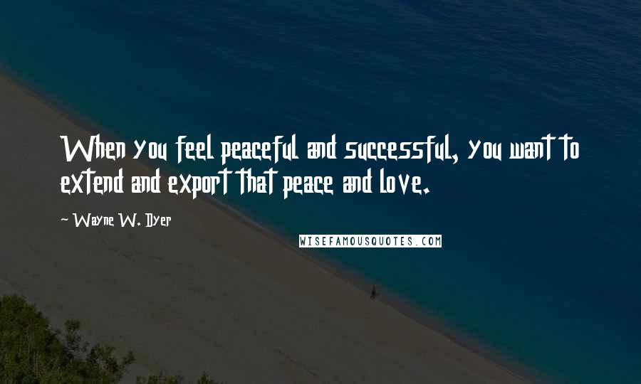 Wayne W. Dyer Quotes: When you feel peaceful and successful, you want to extend and export that peace and love.