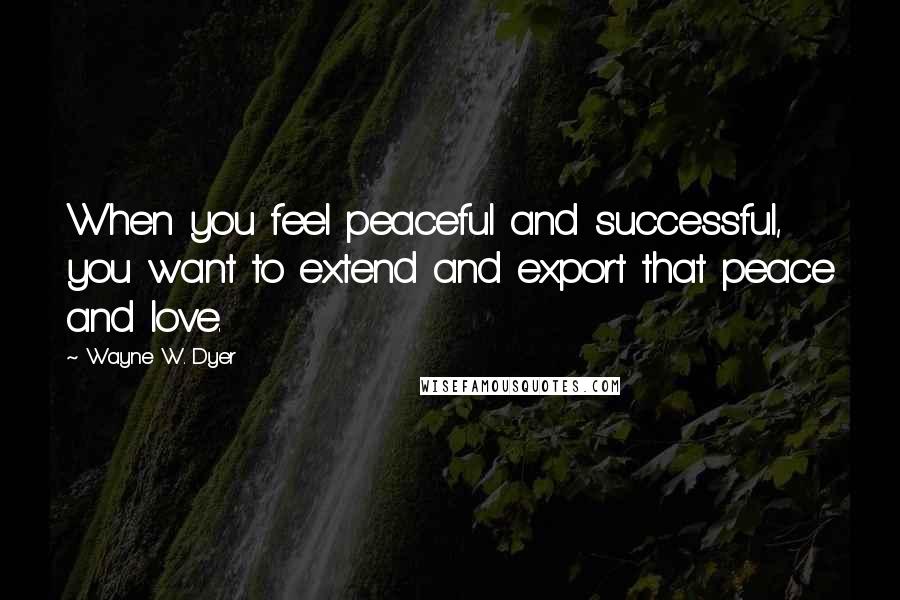 Wayne W. Dyer Quotes: When you feel peaceful and successful, you want to extend and export that peace and love.