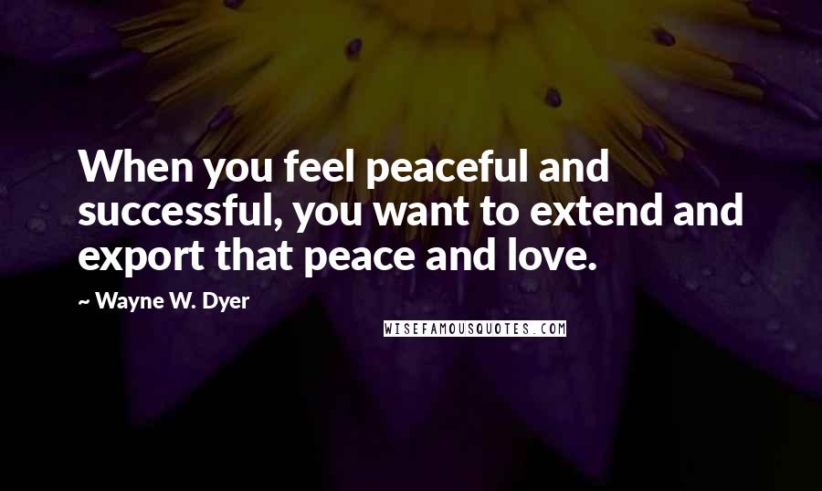 Wayne W. Dyer Quotes: When you feel peaceful and successful, you want to extend and export that peace and love.