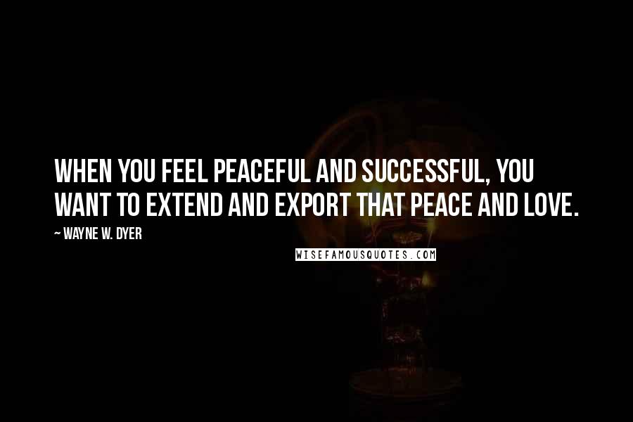 Wayne W. Dyer Quotes: When you feel peaceful and successful, you want to extend and export that peace and love.