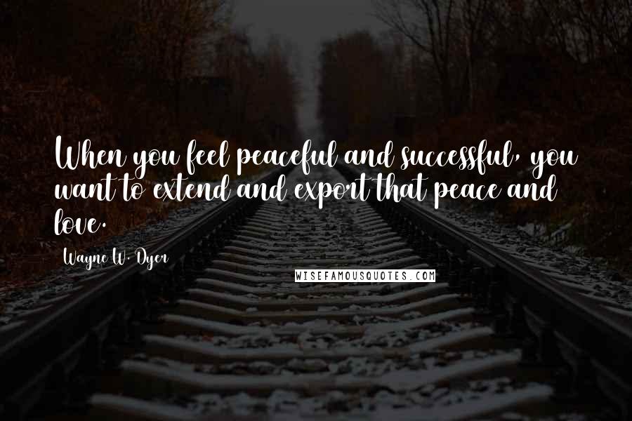 Wayne W. Dyer Quotes: When you feel peaceful and successful, you want to extend and export that peace and love.