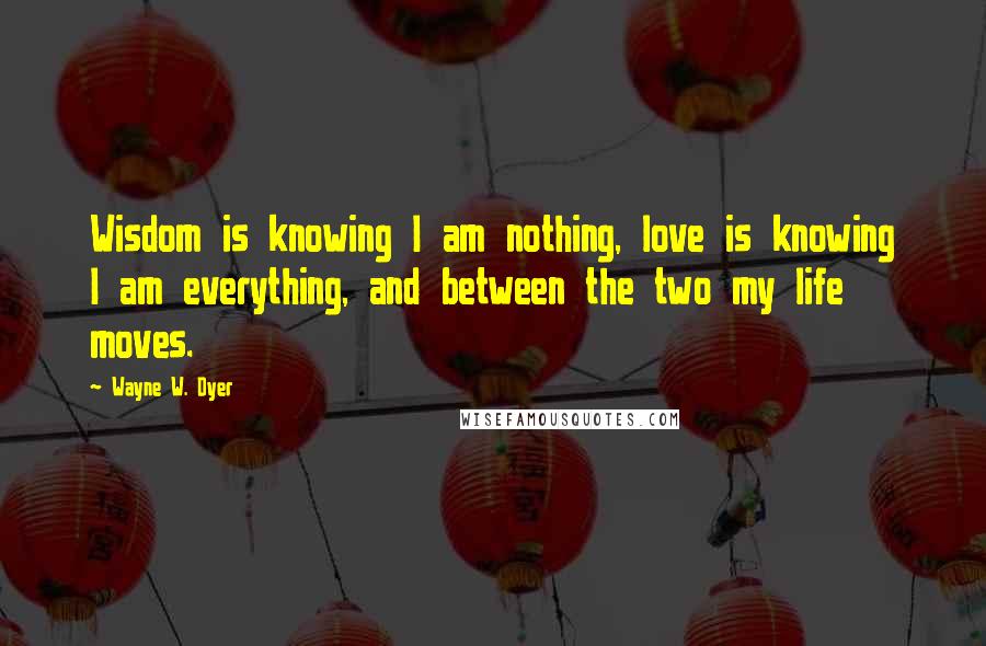 Wayne W. Dyer Quotes: Wisdom is knowing I am nothing, love is knowing I am everything, and between the two my life moves.