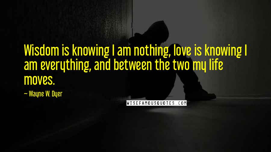 Wayne W. Dyer Quotes: Wisdom is knowing I am nothing, love is knowing I am everything, and between the two my life moves.