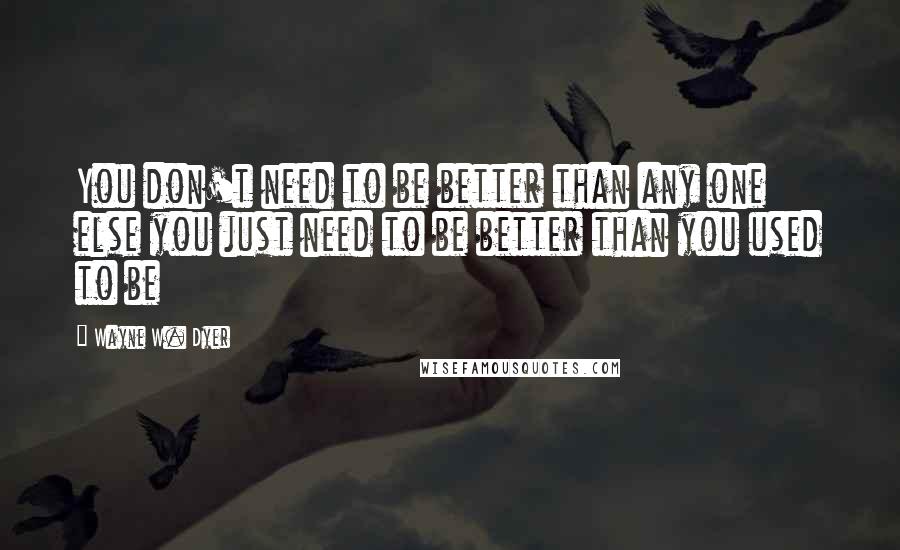 Wayne W. Dyer Quotes: You don't need to be better than any one else you just need to be better than you used to be