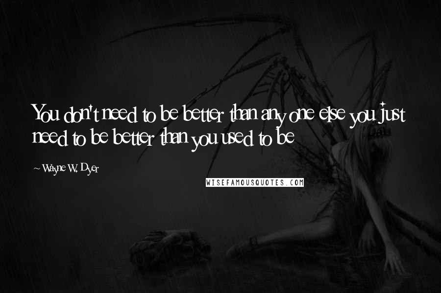 Wayne W. Dyer Quotes: You don't need to be better than any one else you just need to be better than you used to be
