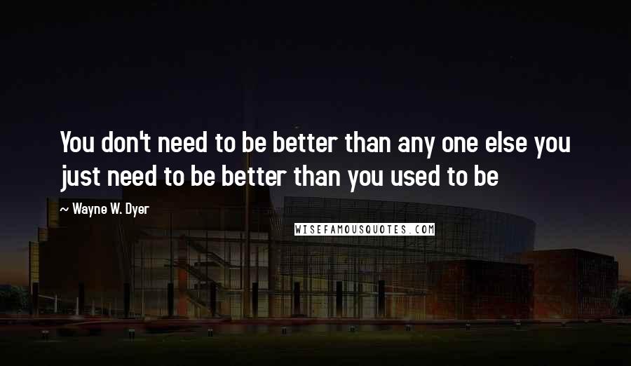 Wayne W. Dyer Quotes: You don't need to be better than any one else you just need to be better than you used to be