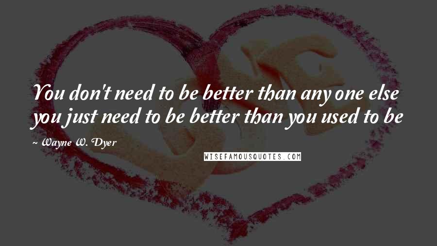 Wayne W. Dyer Quotes: You don't need to be better than any one else you just need to be better than you used to be