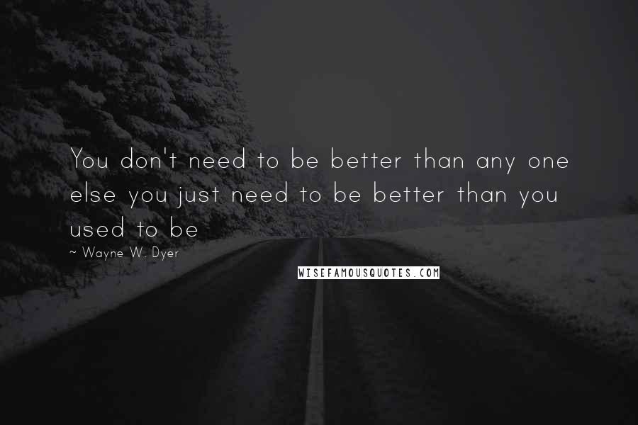 Wayne W. Dyer Quotes: You don't need to be better than any one else you just need to be better than you used to be