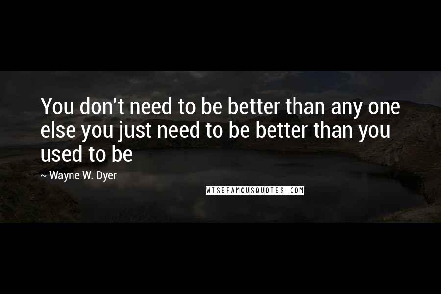 Wayne W. Dyer Quotes: You don't need to be better than any one else you just need to be better than you used to be