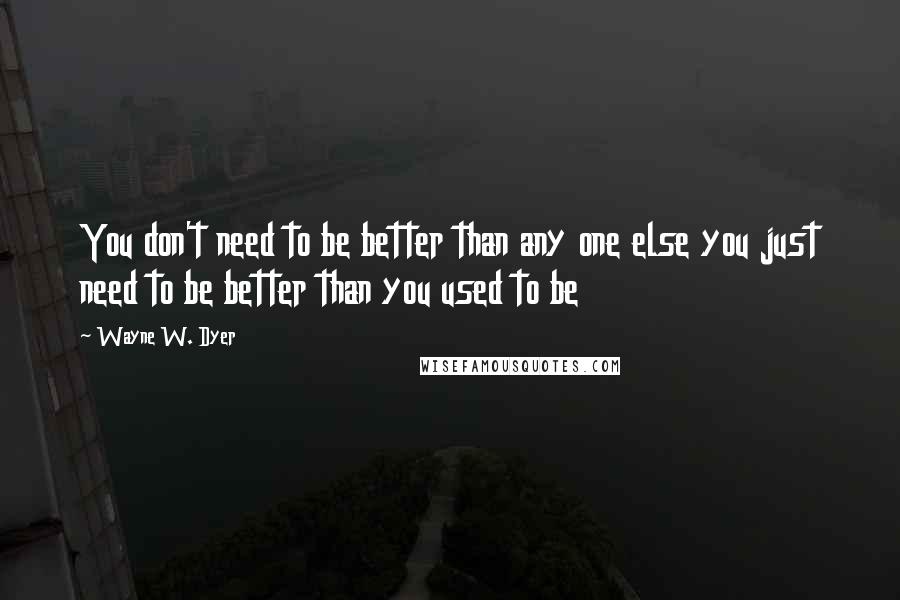 Wayne W. Dyer Quotes: You don't need to be better than any one else you just need to be better than you used to be