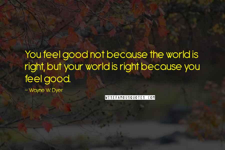 Wayne W. Dyer Quotes: You feel good not because the world is right, but your world is right because you feel good.