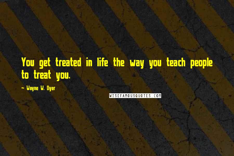 Wayne W. Dyer Quotes: You get treated in life the way you teach people to treat you.