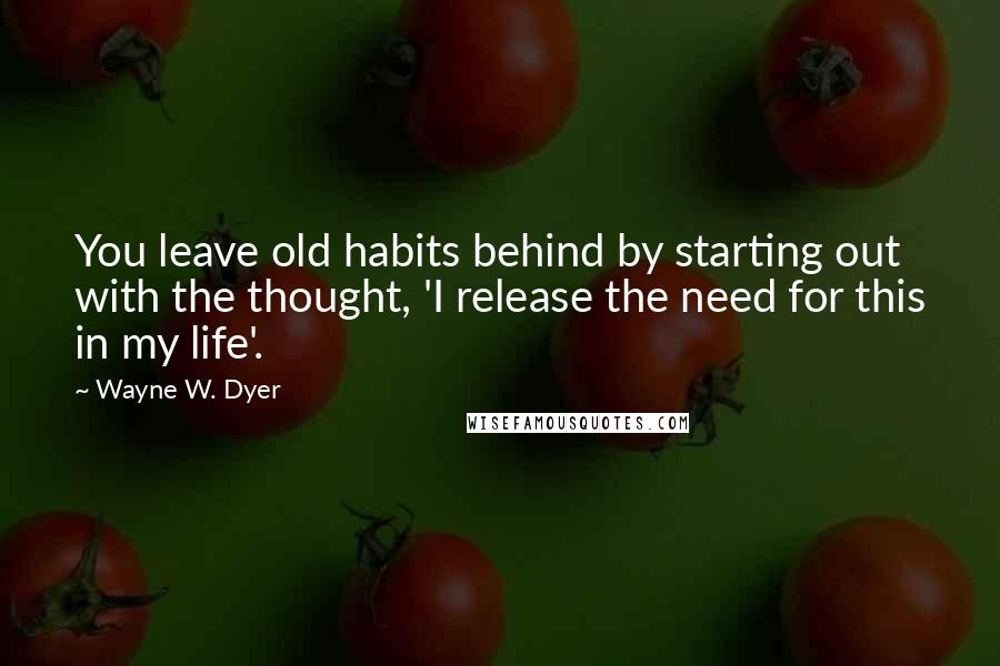 Wayne W. Dyer Quotes: You leave old habits behind by starting out with the thought, 'I release the need for this in my life'.