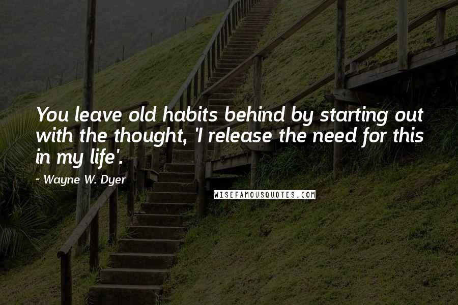 Wayne W. Dyer Quotes: You leave old habits behind by starting out with the thought, 'I release the need for this in my life'.