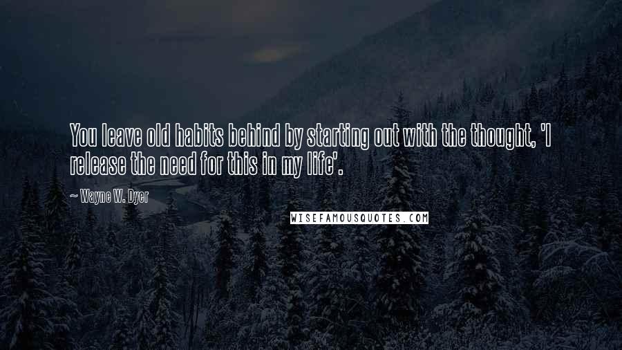 Wayne W. Dyer Quotes: You leave old habits behind by starting out with the thought, 'I release the need for this in my life'.