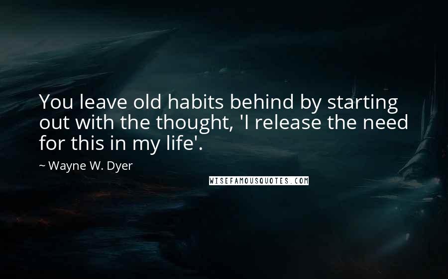 Wayne W. Dyer Quotes: You leave old habits behind by starting out with the thought, 'I release the need for this in my life'.