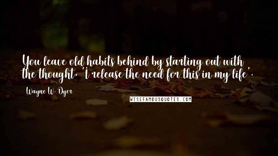 Wayne W. Dyer Quotes: You leave old habits behind by starting out with the thought, 'I release the need for this in my life'.