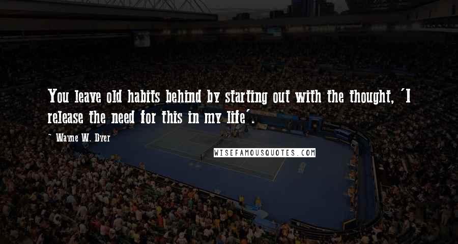 Wayne W. Dyer Quotes: You leave old habits behind by starting out with the thought, 'I release the need for this in my life'.