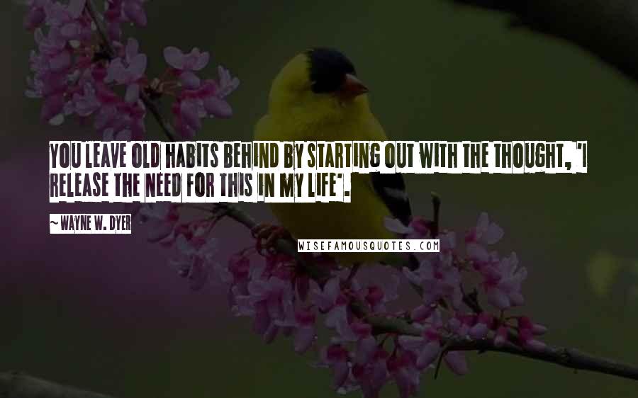 Wayne W. Dyer Quotes: You leave old habits behind by starting out with the thought, 'I release the need for this in my life'.