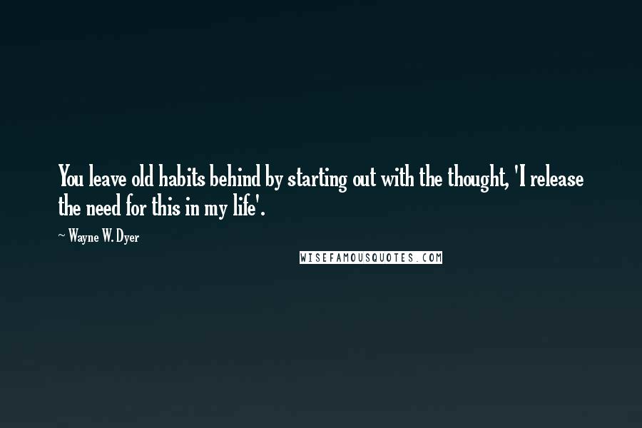 Wayne W. Dyer Quotes: You leave old habits behind by starting out with the thought, 'I release the need for this in my life'.