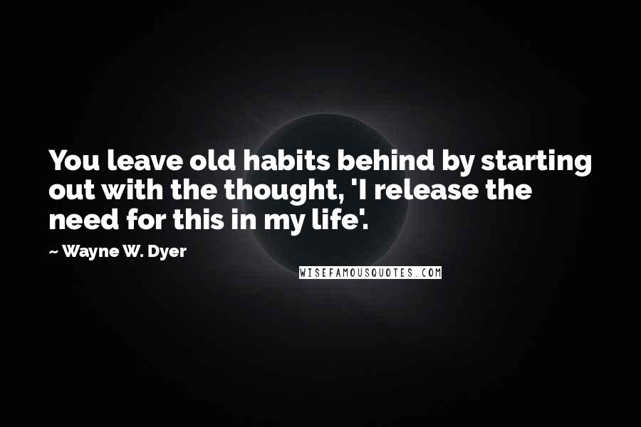 Wayne W. Dyer Quotes: You leave old habits behind by starting out with the thought, 'I release the need for this in my life'.