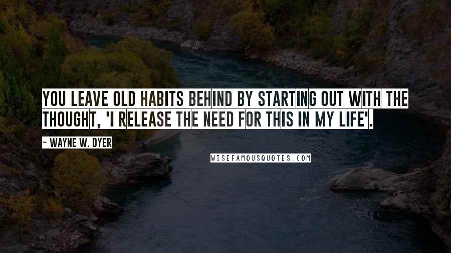 Wayne W. Dyer Quotes: You leave old habits behind by starting out with the thought, 'I release the need for this in my life'.