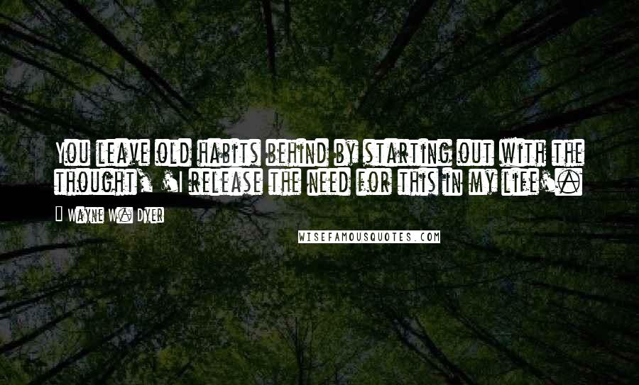 Wayne W. Dyer Quotes: You leave old habits behind by starting out with the thought, 'I release the need for this in my life'.