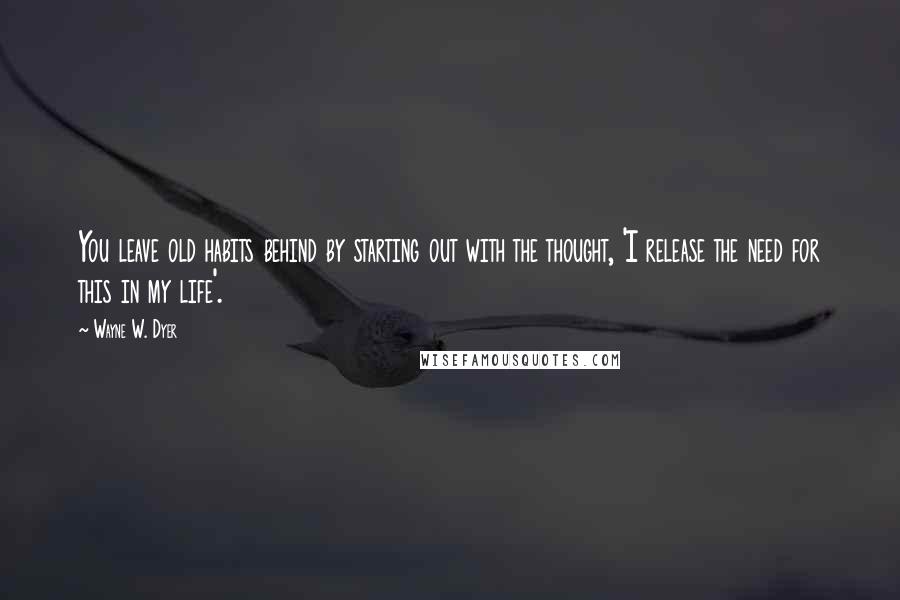 Wayne W. Dyer Quotes: You leave old habits behind by starting out with the thought, 'I release the need for this in my life'.