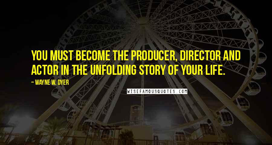 Wayne W. Dyer Quotes: You must become the producer, director and actor in the unfolding story of your life.