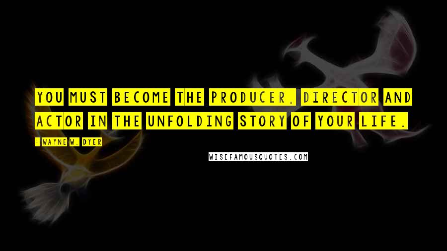 Wayne W. Dyer Quotes: You must become the producer, director and actor in the unfolding story of your life.