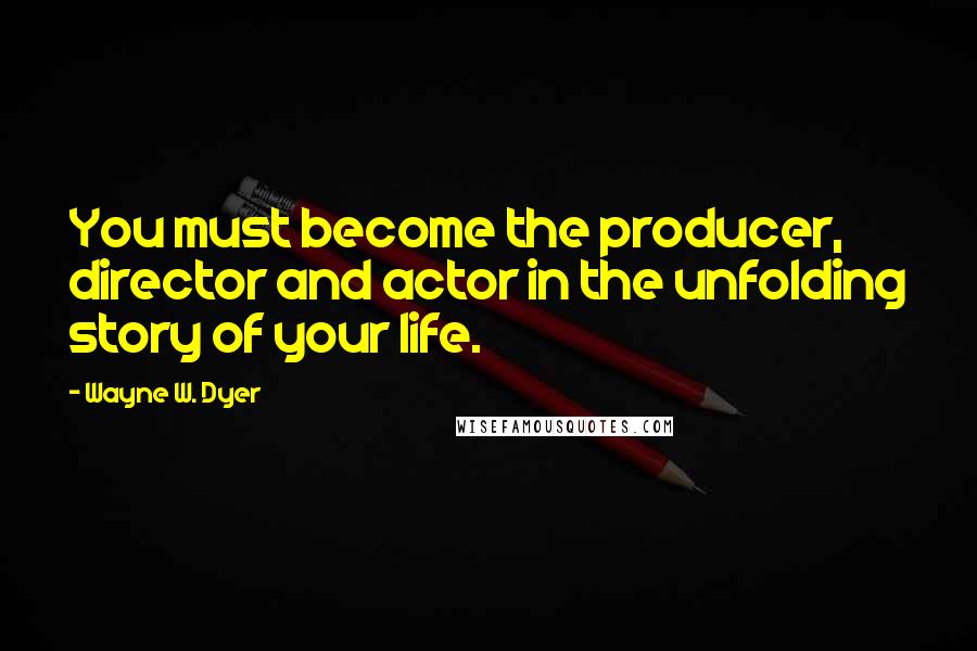 Wayne W. Dyer Quotes: You must become the producer, director and actor in the unfolding story of your life.