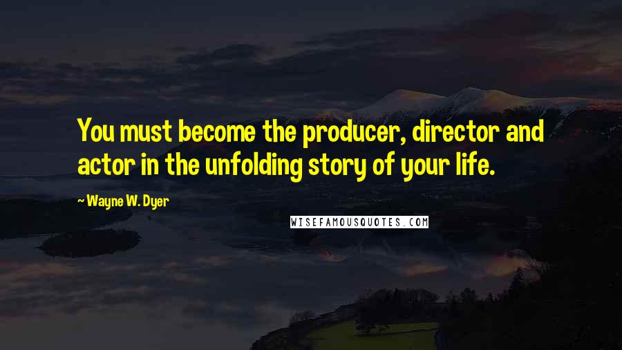 Wayne W. Dyer Quotes: You must become the producer, director and actor in the unfolding story of your life.