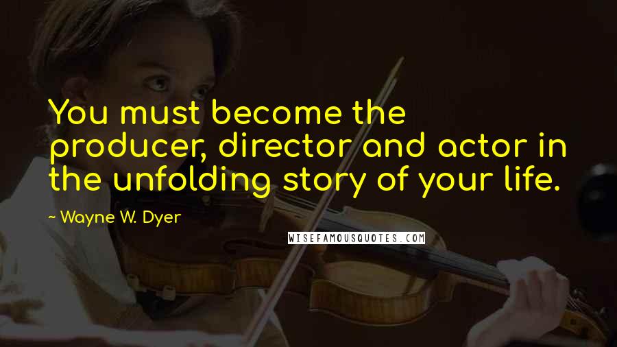 Wayne W. Dyer Quotes: You must become the producer, director and actor in the unfolding story of your life.