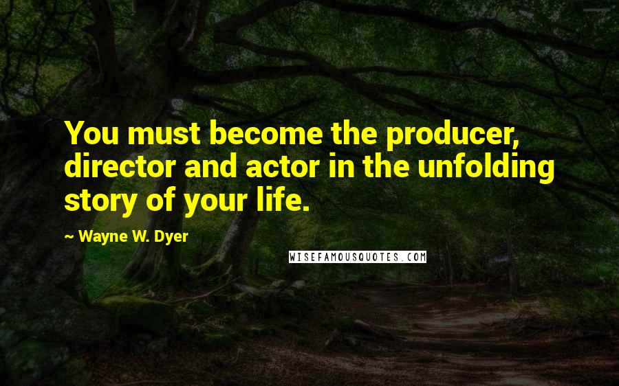 Wayne W. Dyer Quotes: You must become the producer, director and actor in the unfolding story of your life.