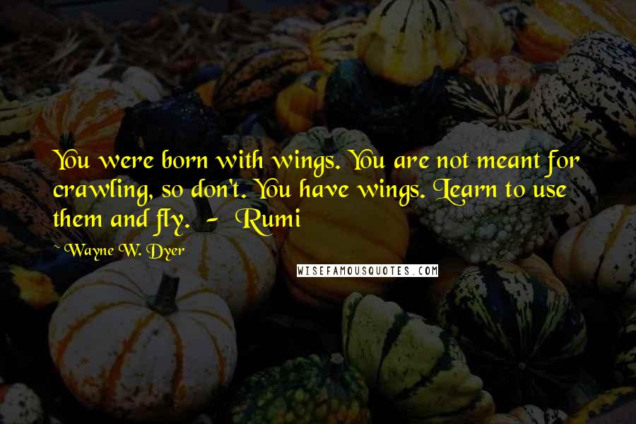 Wayne W. Dyer Quotes: You were born with wings. You are not meant for crawling, so don't. You have wings. Learn to use them and fly. - Rumi