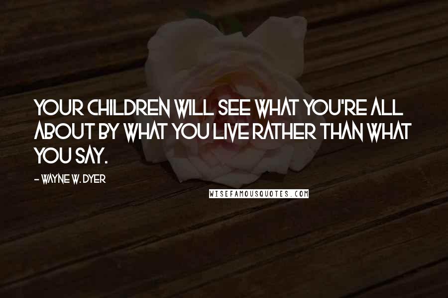 Wayne W. Dyer Quotes: Your children will see what you're all about by what you live rather than what you say.