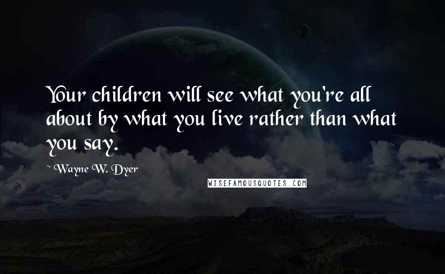 Wayne W. Dyer Quotes: Your children will see what you're all about by what you live rather than what you say.