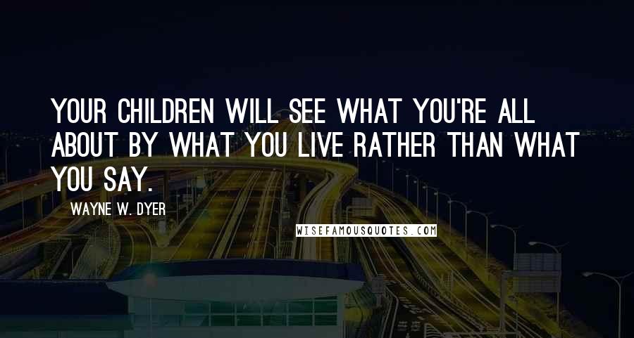 Wayne W. Dyer Quotes: Your children will see what you're all about by what you live rather than what you say.