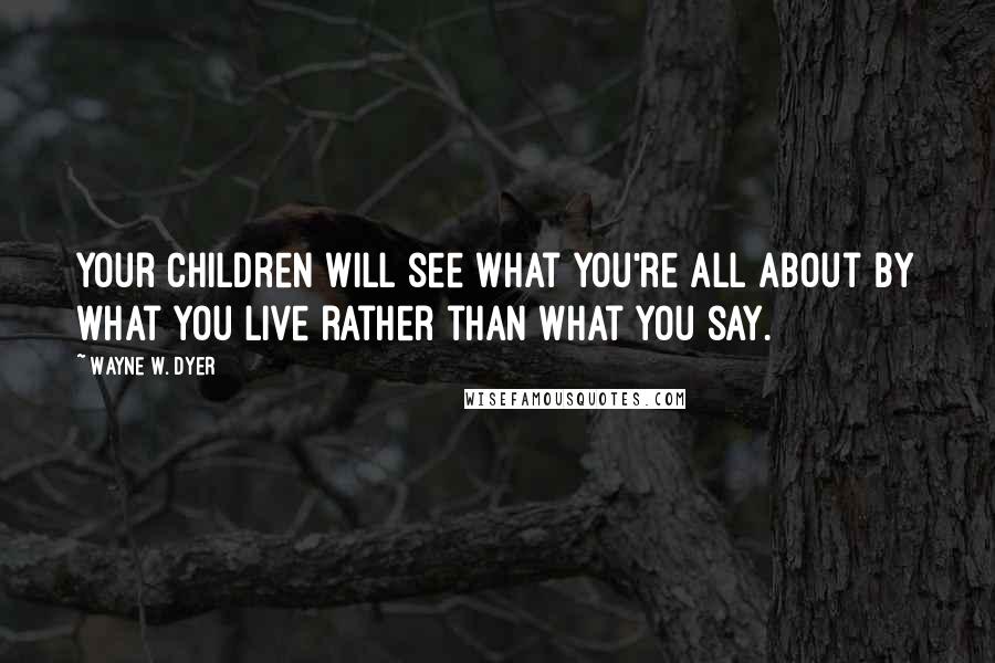 Wayne W. Dyer Quotes: Your children will see what you're all about by what you live rather than what you say.