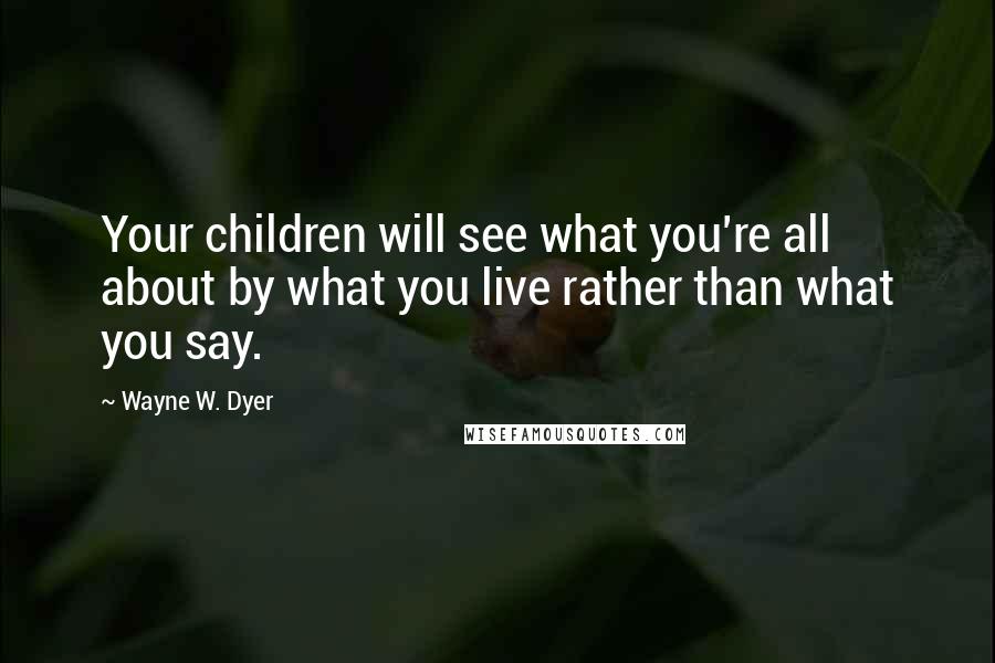 Wayne W. Dyer Quotes: Your children will see what you're all about by what you live rather than what you say.