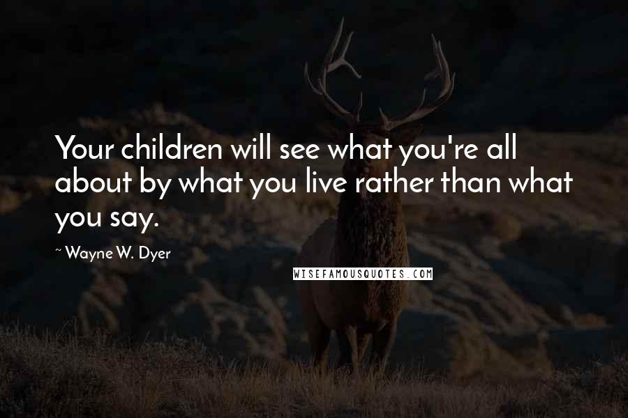 Wayne W. Dyer Quotes: Your children will see what you're all about by what you live rather than what you say.