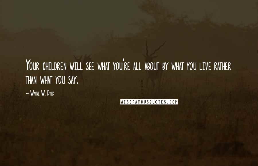 Wayne W. Dyer Quotes: Your children will see what you're all about by what you live rather than what you say.