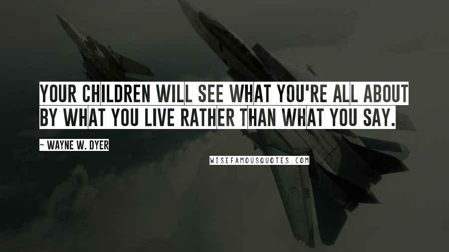 Wayne W. Dyer Quotes: Your children will see what you're all about by what you live rather than what you say.