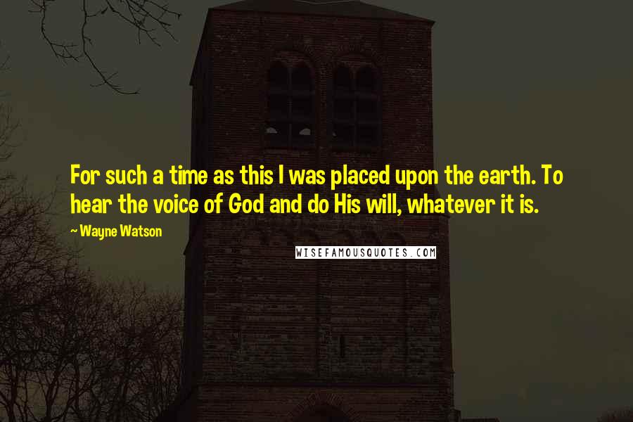 Wayne Watson Quotes: For such a time as this I was placed upon the earth. To hear the voice of God and do His will, whatever it is.