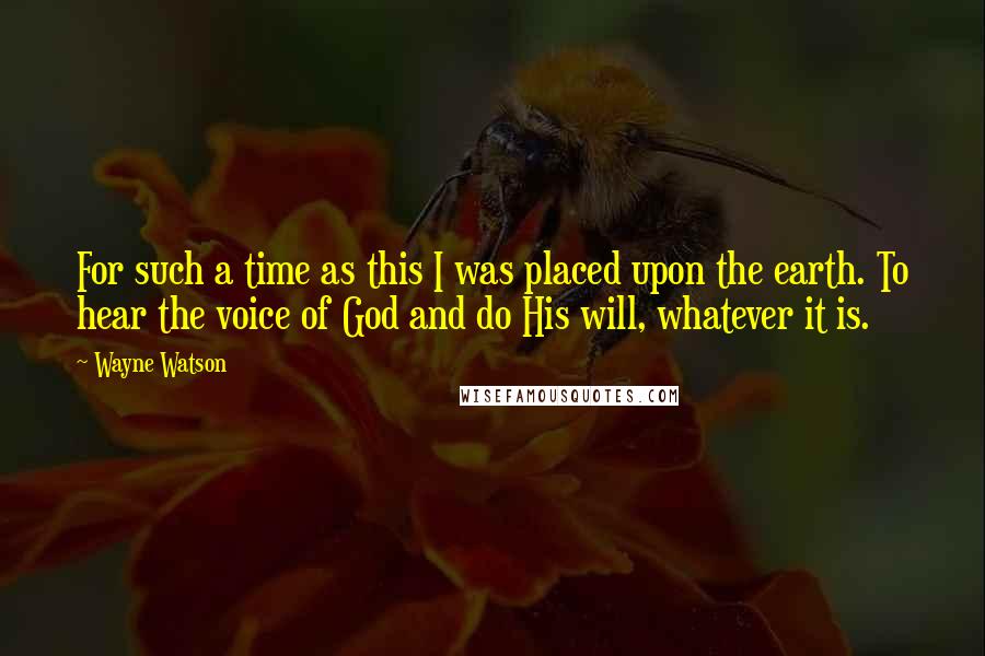 Wayne Watson Quotes: For such a time as this I was placed upon the earth. To hear the voice of God and do His will, whatever it is.