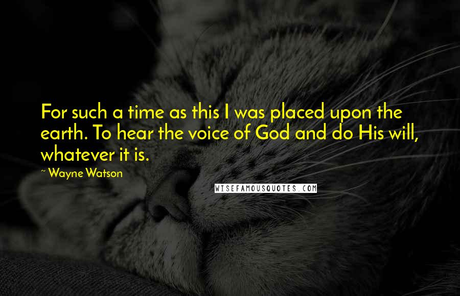 Wayne Watson Quotes: For such a time as this I was placed upon the earth. To hear the voice of God and do His will, whatever it is.